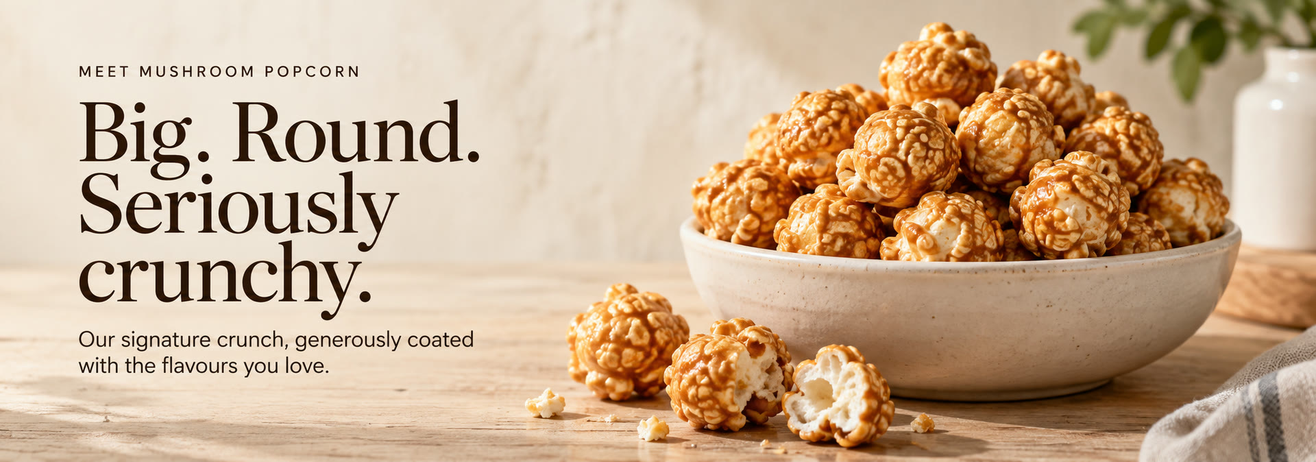 Big. Round. Seriously crunchy. Our signature mushroom popcorn, generously coated with the flavours you love.